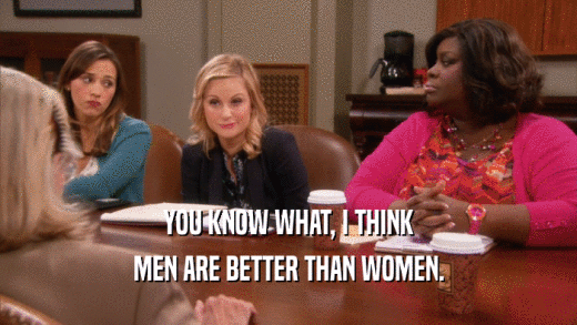 YOU KNOW WHAT, I THINK MEN ARE BETTER THAN WOMEN. 