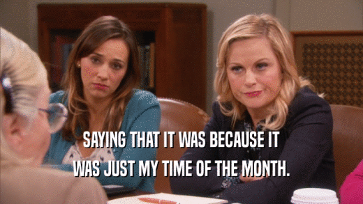 SAYING THAT IT WAS BECAUSE IT WAS JUST MY TIME OF THE MONTH. 