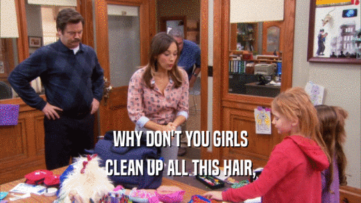 WHY DON'T YOU GIRLS
 CLEAN UP ALL THIS HAIR,
 
