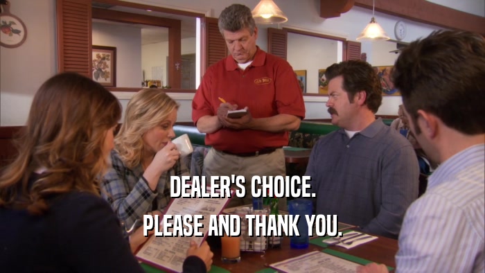 DEALER'S CHOICE. PLEASE AND THANK YOU. 