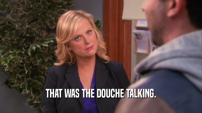 THAT WAS THE DOUCHE TALKING.
  