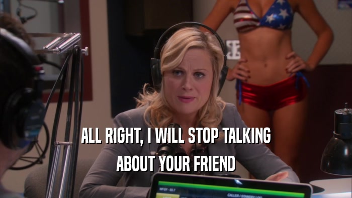 ALL RIGHT, I WILL STOP TALKING ABOUT YOUR FRIEND 