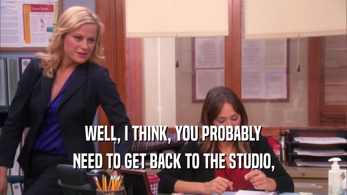WELL, I THINK, YOU PROBABLY NEED TO GET BACK TO THE STUDIO, 