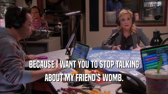 BECAUSE I WANT YOU TO STOP TALKING ABOUT MY FRIEND'S WOMB. 