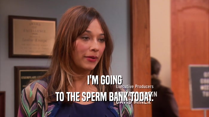 I'M GOING TO THE SPERM BANK TODAY. 