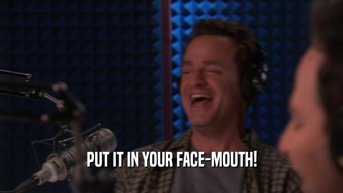 PUT IT IN YOUR FACE-MOUTH!  