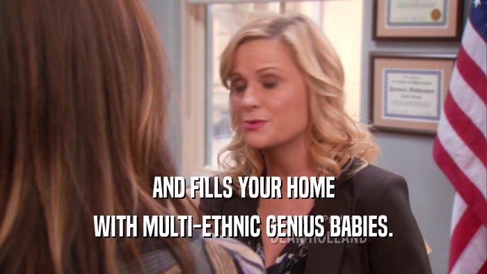 AND FILLS YOUR HOME WITH MULTI-ETHNIC GENIUS BABIES. 