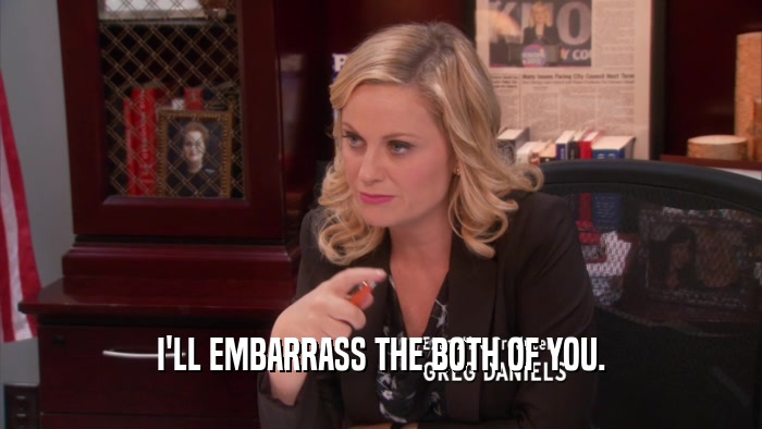 I'LL EMBARRASS THE BOTH OF YOU.  