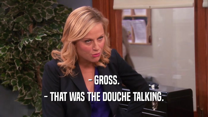 - GROSS. - THAT WAS THE DOUCHE TALKING. 