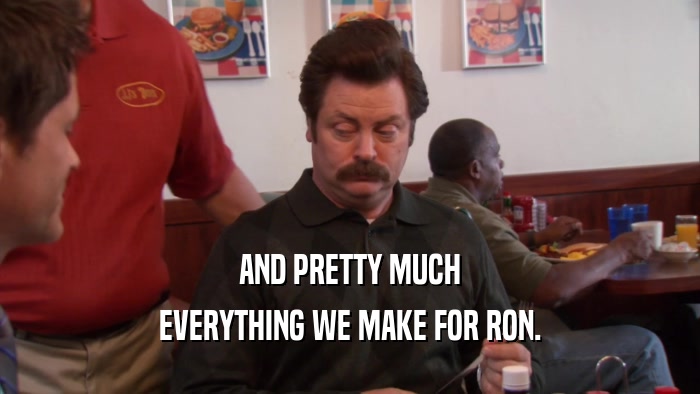 AND PRETTY MUCH EVERYTHING WE MAKE FOR RON. 