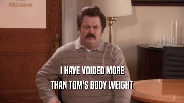 I HAVE VOIDED MORE
 THAN TOM'S BODY WEIGHT
 