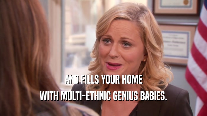 AND FILLS YOUR HOME WITH MULTI-ETHNIC GENIUS BABIES. 