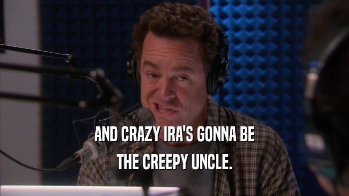 AND CRAZY IRA'S GONNA BE THE CREEPY UNCLE. 