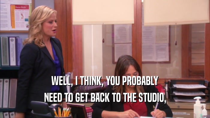 WELL, I THINK, YOU PROBABLY NEED TO GET BACK TO THE STUDIO, 
