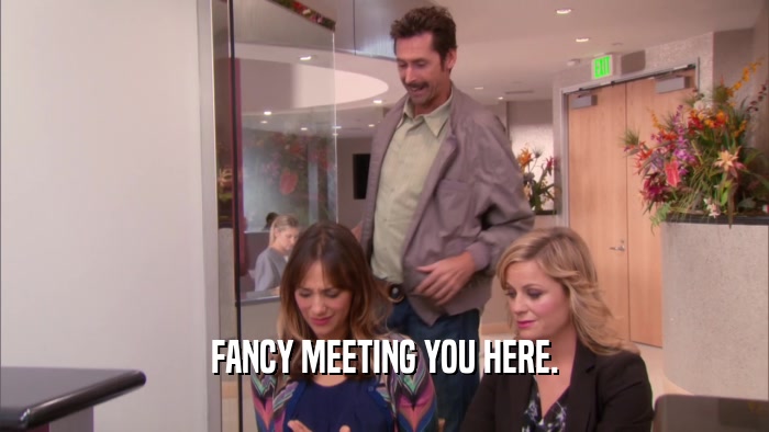 FANCY MEETING YOU HERE.  