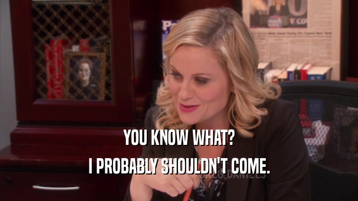 YOU KNOW WHAT? I PROBABLY SHOULDN'T COME. 