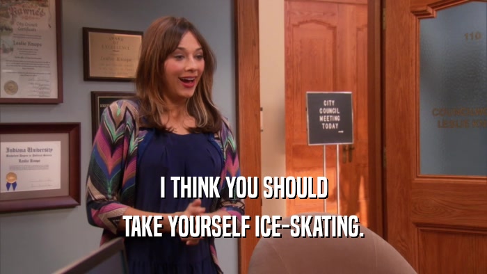 I THINK YOU SHOULD TAKE YOURSELF ICE-SKATING. 