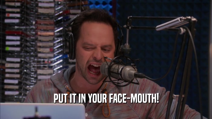 PUT IT IN YOUR FACE-MOUTH!  