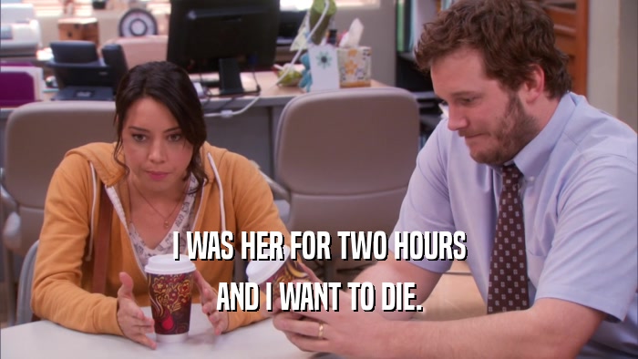 I WAS HER FOR TWO HOURS AND I WANT TO DIE. 