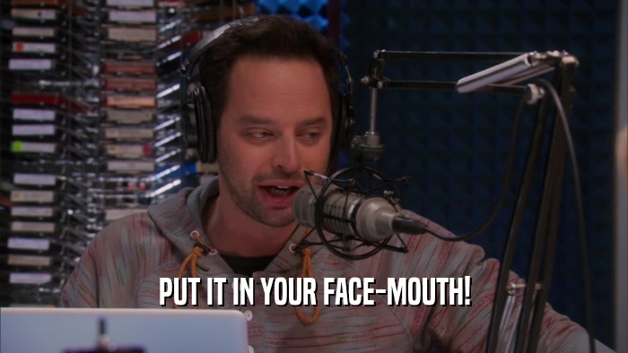 PUT IT IN YOUR FACE-MOUTH!  