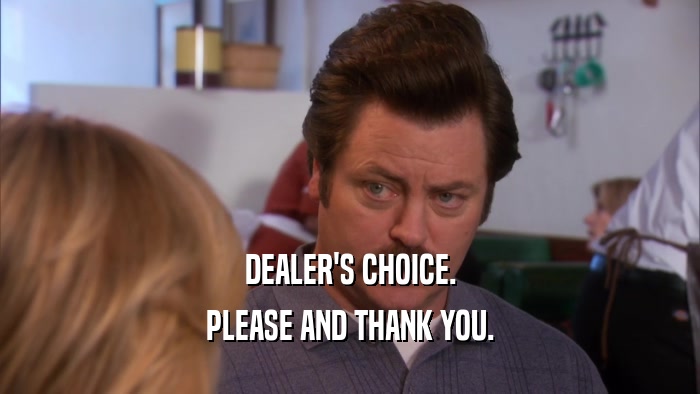 DEALER'S CHOICE. PLEASE AND THANK YOU. 