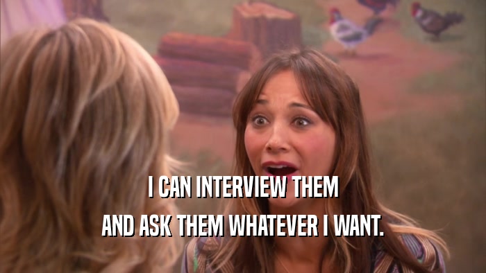 I CAN INTERVIEW THEM AND ASK THEM WHATEVER I WANT. 