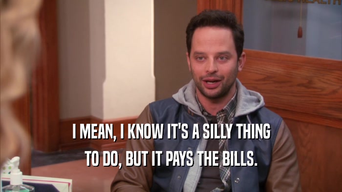 I MEAN, I KNOW IT'S A SILLY THING TO DO, BUT IT PAYS THE BILLS. 