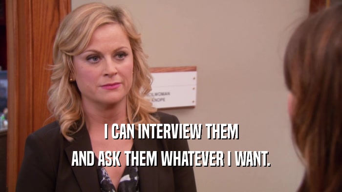 I CAN INTERVIEW THEM AND ASK THEM WHATEVER I WANT. 