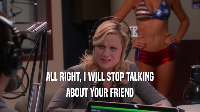 ALL RIGHT, I WILL STOP TALKING ABOUT YOUR FRIEND 