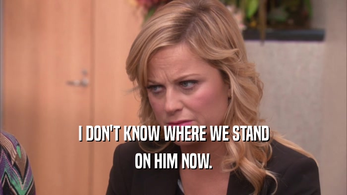 I DON'T KNOW WHERE WE STAND ON HIM NOW. 