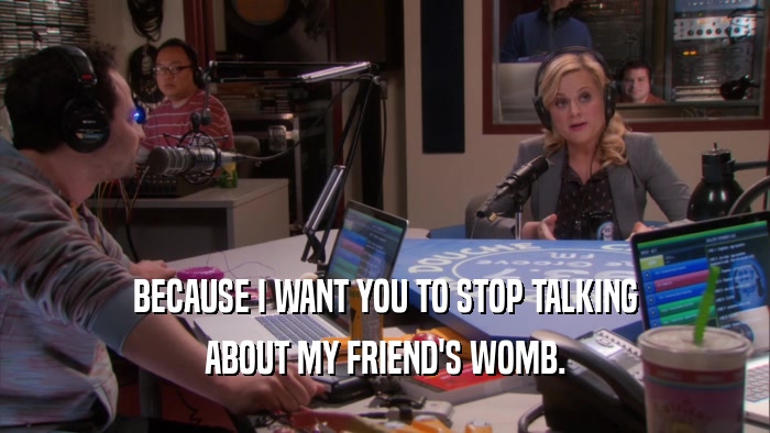 BECAUSE I WANT YOU TO STOP TALKING ABOUT MY FRIEND'S WOMB. 