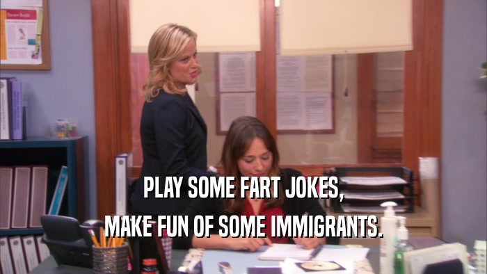 PLAY SOME FART JOKES, MAKE FUN OF SOME IMMIGRANTS. 