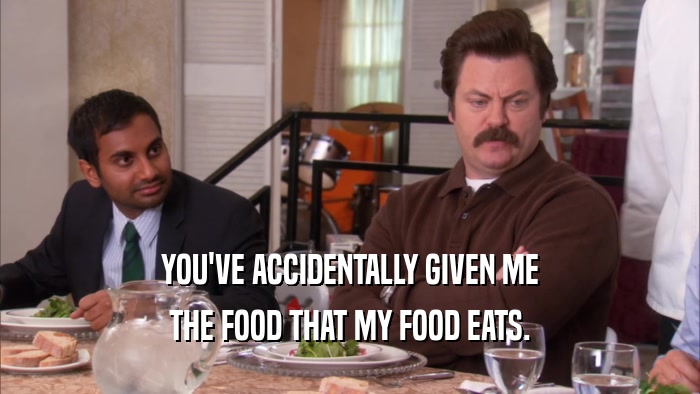 YOU'VE ACCIDENTALLY GIVEN ME THE FOOD THAT MY FOOD EATS. 