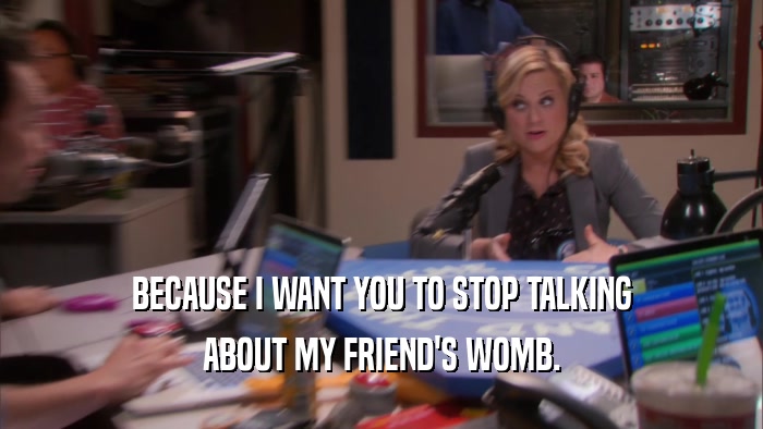 BECAUSE I WANT YOU TO STOP TALKING ABOUT MY FRIEND'S WOMB. 