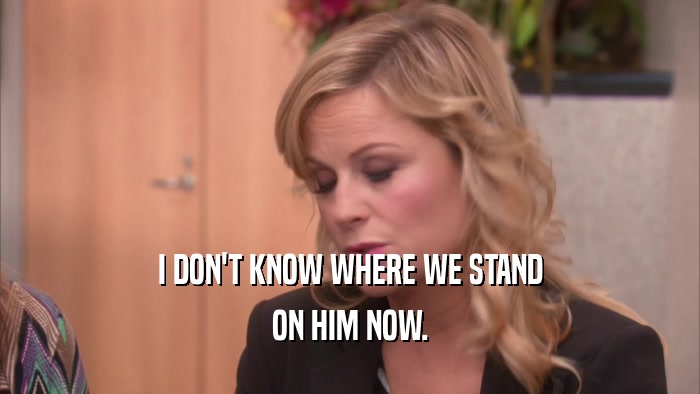 I DON'T KNOW WHERE WE STAND ON HIM NOW. 