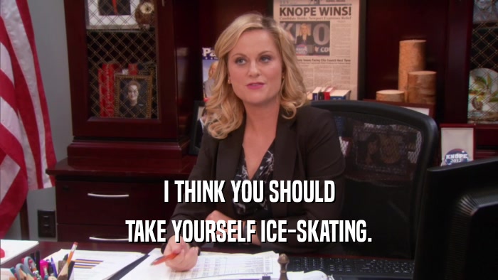 I THINK YOU SHOULD TAKE YOURSELF ICE-SKATING. 