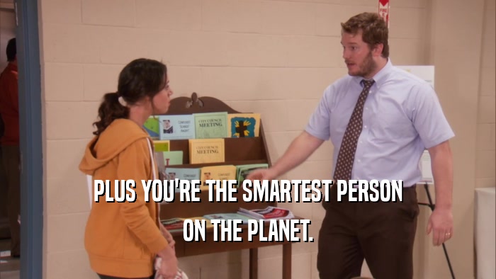 PLUS YOU'RE THE SMARTEST PERSON ON THE PLANET. 