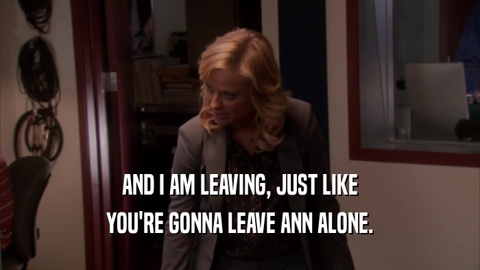 AND I AM LEAVING, JUST LIKE YOU'RE GONNA LEAVE ANN ALONE. 