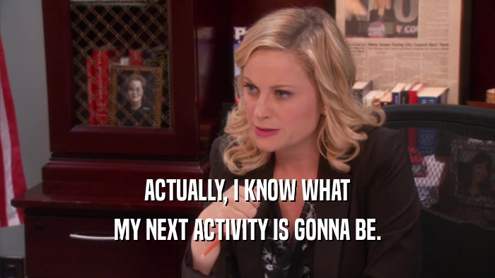 ACTUALLY, I KNOW WHAT MY NEXT ACTIVITY IS GONNA BE. 