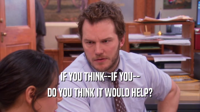 IF YOU THINK--IF YOU-- DO YOU THINK IT WOULD HELP? 