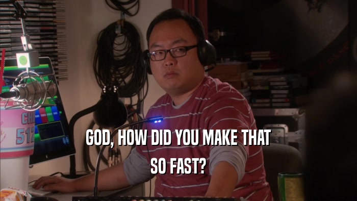 GOD, HOW DID YOU MAKE THAT SO FAST? 