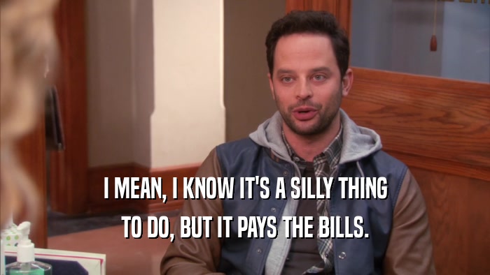 I MEAN, I KNOW IT'S A SILLY THING TO DO, BUT IT PAYS THE BILLS. 