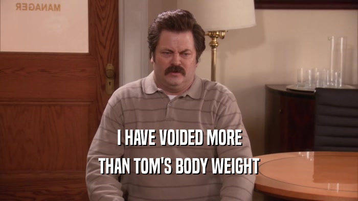 I HAVE VOIDED MORE
 THAN TOM'S BODY WEIGHT
 