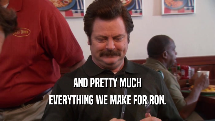 AND PRETTY MUCH EVERYTHING WE MAKE FOR RON. 