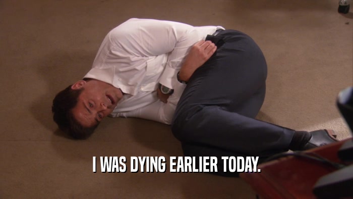 I WAS DYING EARLIER TODAY.  