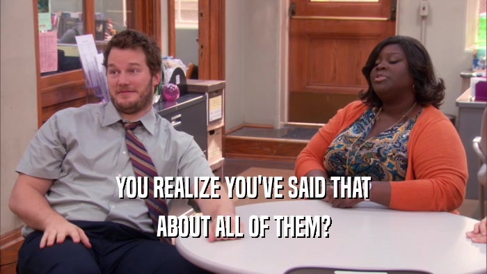 YOU REALIZE YOU'VE SAID THAT ABOUT ALL OF THEM? 