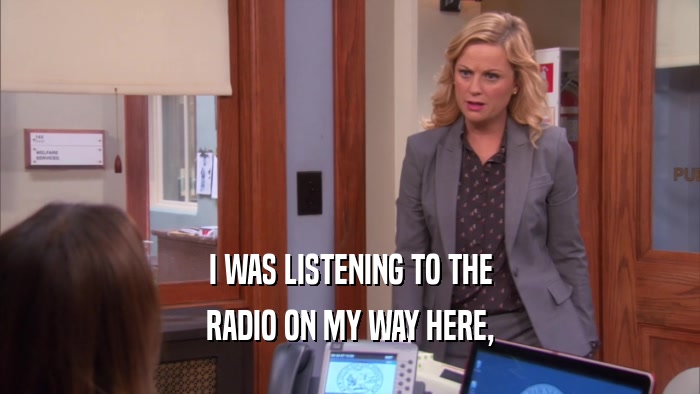 I WAS LISTENING TO THE RADIO ON MY WAY HERE, 