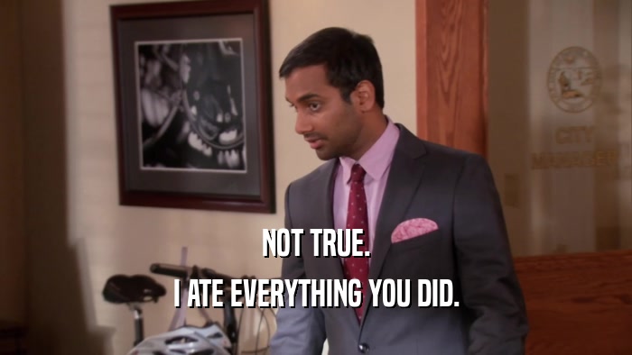 NOT TRUE. I ATE EVERYTHING YOU DID. 