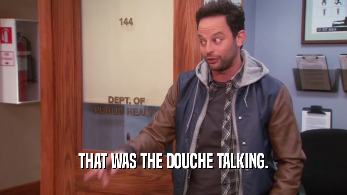 THAT WAS THE DOUCHE TALKING.
  