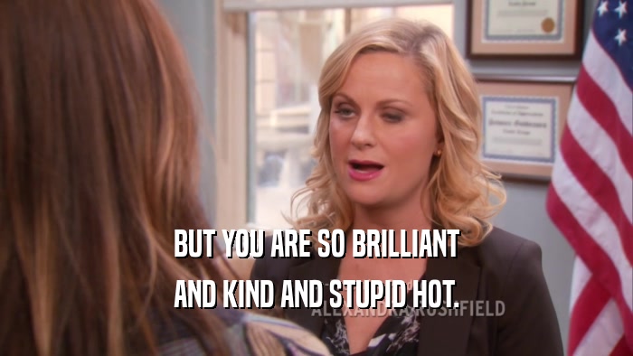 BUT YOU ARE SO BRILLIANT AND KIND AND STUPID HOT. 